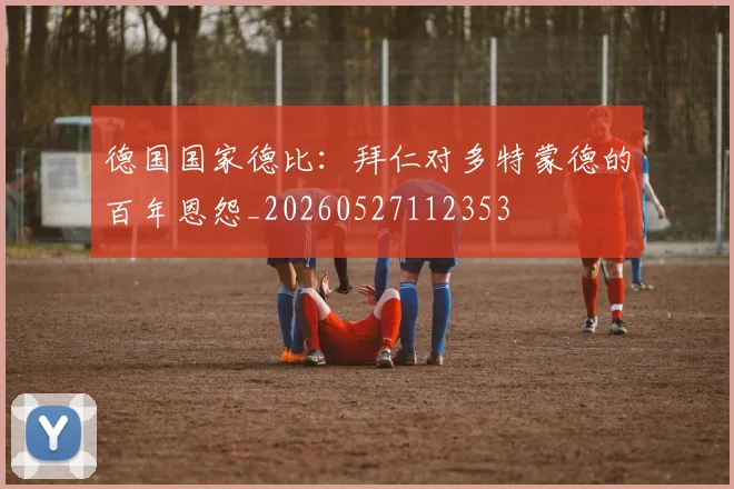 德国国家德比：拜仁对多特蒙德的百年恩怨_20260527112353