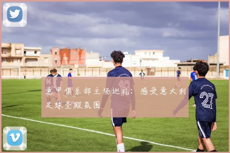 意甲俱乐部主场巡礼：感受意大利足球圣殿氛围