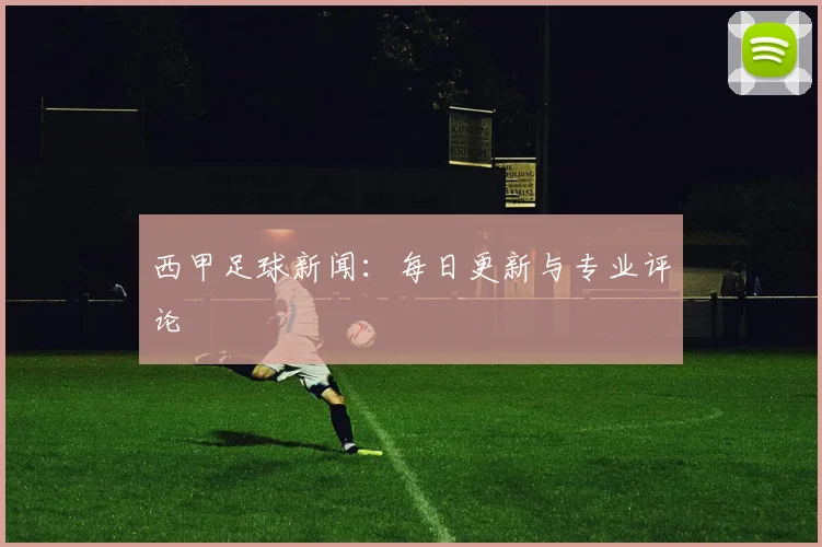 西甲足球新闻:每日更新与专业评论