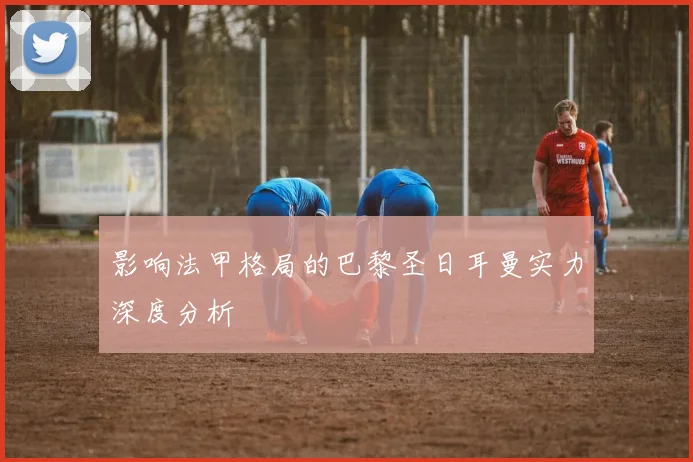 影响法甲格局的巴黎圣日耳曼实力深度分析